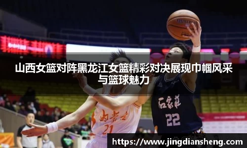 山西女篮对阵黑龙江女篮精彩对决展现巾帼风采与篮球魅力